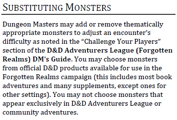 SUBSTITUTING MONSTERS Dungeon Masters may add or remove thematically appropriate monsters to adjust an encounter’s difficulty as noted in the “Challenge Your Players” section of the D&D Adventurers League (Forgotten Realms) DM’s Guide. You may choose monsters from official D&D products available for use in the Forgotten Realms campaign (this includes most book adventures and many supplements, except ones for other settings). You may not choose monsters that appear exclusively in D&D Adventurers League or community adventures.